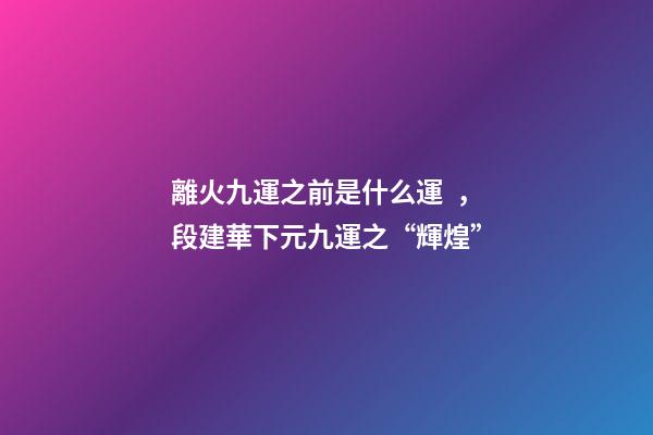 離火九運之前是什么運，段建華下元九運之“輝煌”
